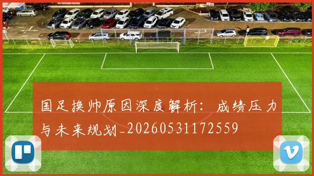 国足换帅原因深度解析：成绩压力与未来规划_20260531172559