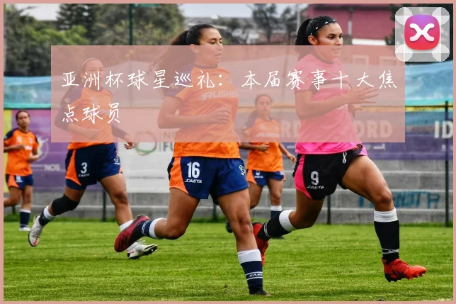 亚洲杯球星巡礼：本届赛事十大焦点球员