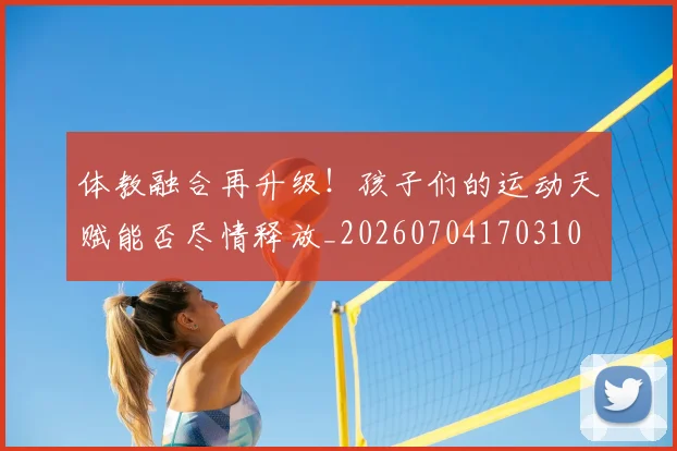 体教融合再升级!孩子们的运动天赋能否尽情释放_20260704170310