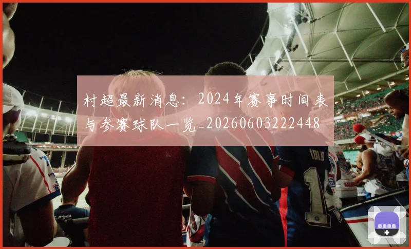 村超最新消息：2024年赛事时间表与参赛球队一览_20260603222448