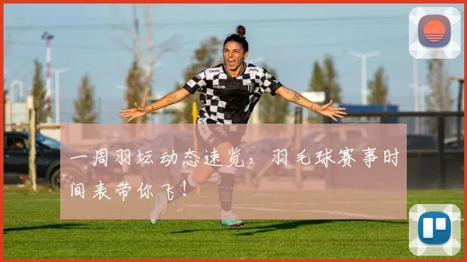一周羽坛动态速览,羽毛球赛事时间表带你飞!