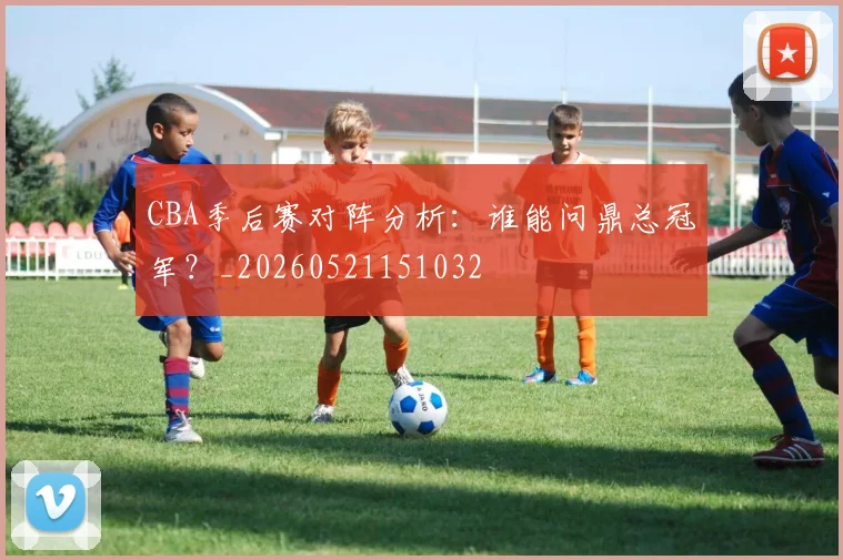 CBA季后赛对阵分析:谁能问鼎总冠军?_20260521151032