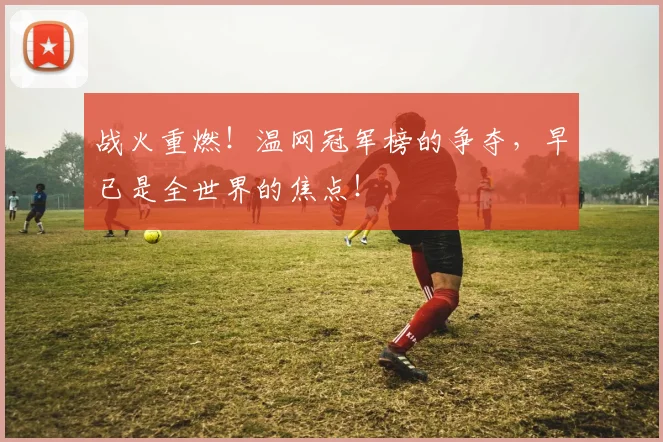 战火重燃!温网冠军榜的争夺,早已是全世界的焦点!