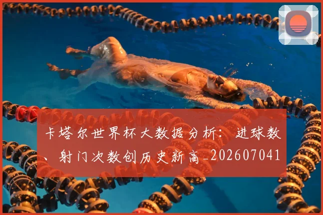 卡塔尔世界杯大数据分析:进球数、射门次数创历史新高_20260704174553