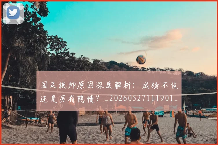 国足换帅原因深度解析:成绩不佳还是另有隐情?_20260527111901_20260707014551