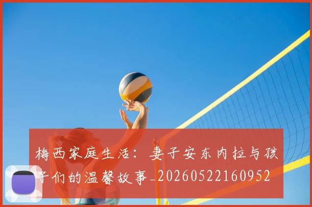 梅西家庭生活:妻子安东内拉与孩子们的温馨故事_20260522160952