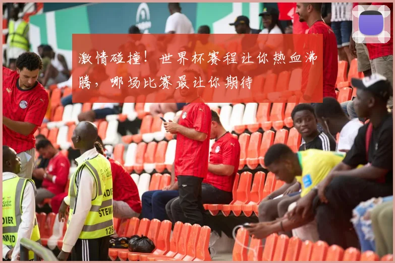 激情碰撞！世界杯赛程让你热血沸腾，哪场比赛最让你期待