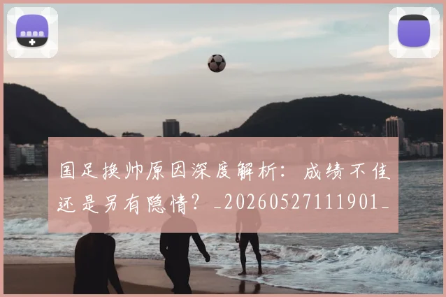 国足换帅原因深度解析:成绩不佳还是另有隐情?_20260527111901_20260707014551
