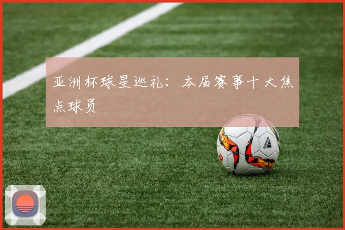 亚洲杯球星巡礼：本届赛事十大焦点球员
