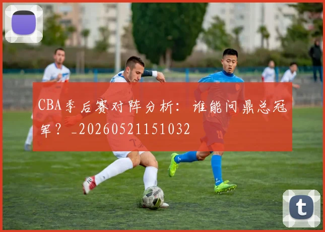 CBA季后赛对阵分析:谁能问鼎总冠军?_20260521151032