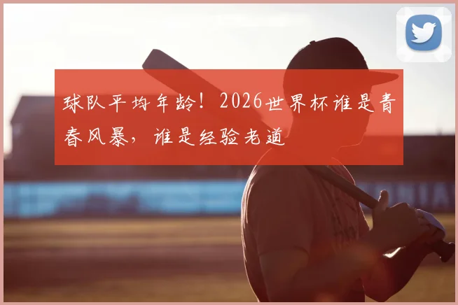 球队平均年龄！2026世界杯谁是青春风暴，谁是经验老道