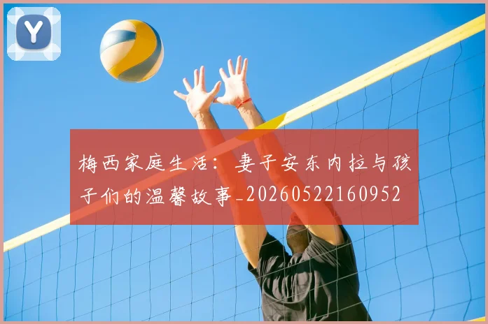 梅西家庭生活:妻子安东内拉与孩子们的温馨故事_20260522160952