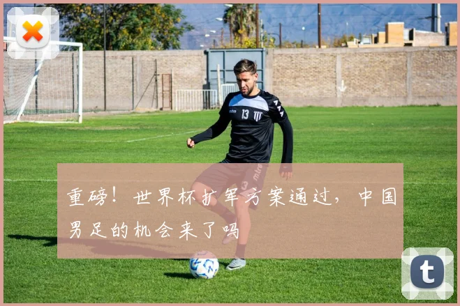 重磅！世界杯扩军方案通过，中国男足的机会来了吗