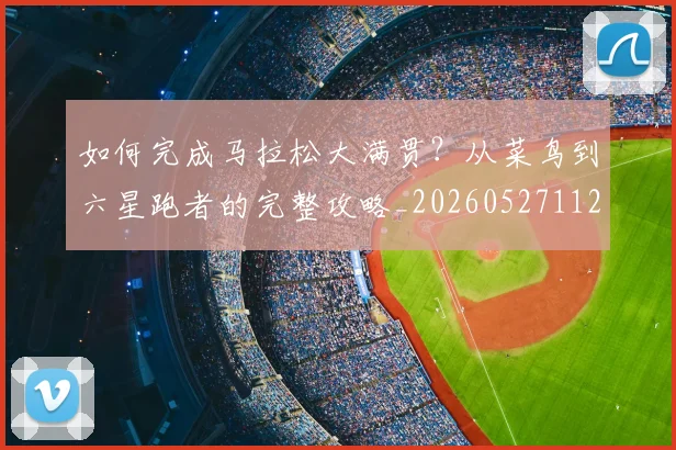 如何完成马拉松大满贯？从菜鸟到六星跑者的完整攻略_20260527112058_20260707022815