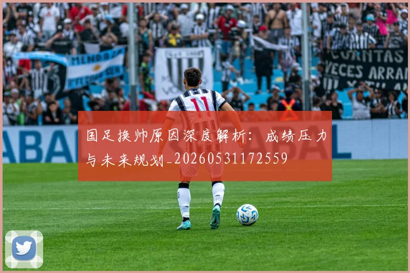国足换帅原因深度解析:成绩压力与未来规划_20260531172559