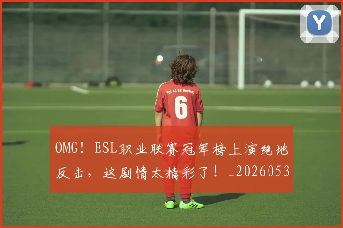OMG！ESL职业联赛冠军榜上演绝地反击，这剧情太精彩了！_20260530143635