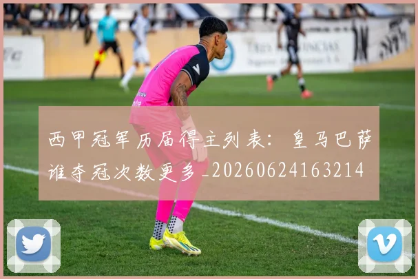 西甲冠军历届得主列表：皇马巴萨谁夺冠次数更多_20260624163214