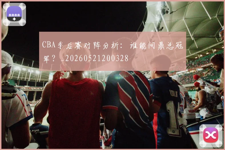 CBA季后赛对阵分析:谁能问鼎总冠军?_20260521200328